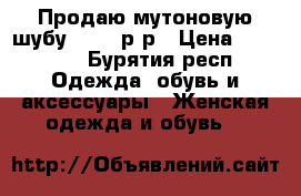 Продаю мутоновую шубу 48-50 р-р › Цена ­ 17 800 - Бурятия респ. Одежда, обувь и аксессуары » Женская одежда и обувь   